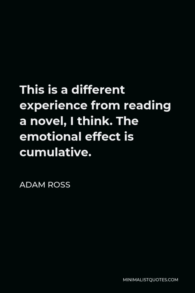 Adam Ross Quote - This is a different experience from reading a novel, I think. The emotional effect is cumulative.
