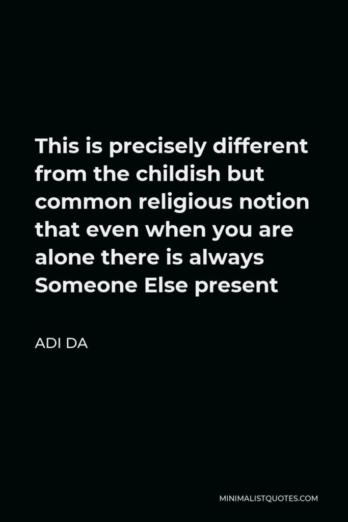 Adi Da Quote - This is precisely different from the childish but common religious notion that even when you are alone there is always Someone Else present