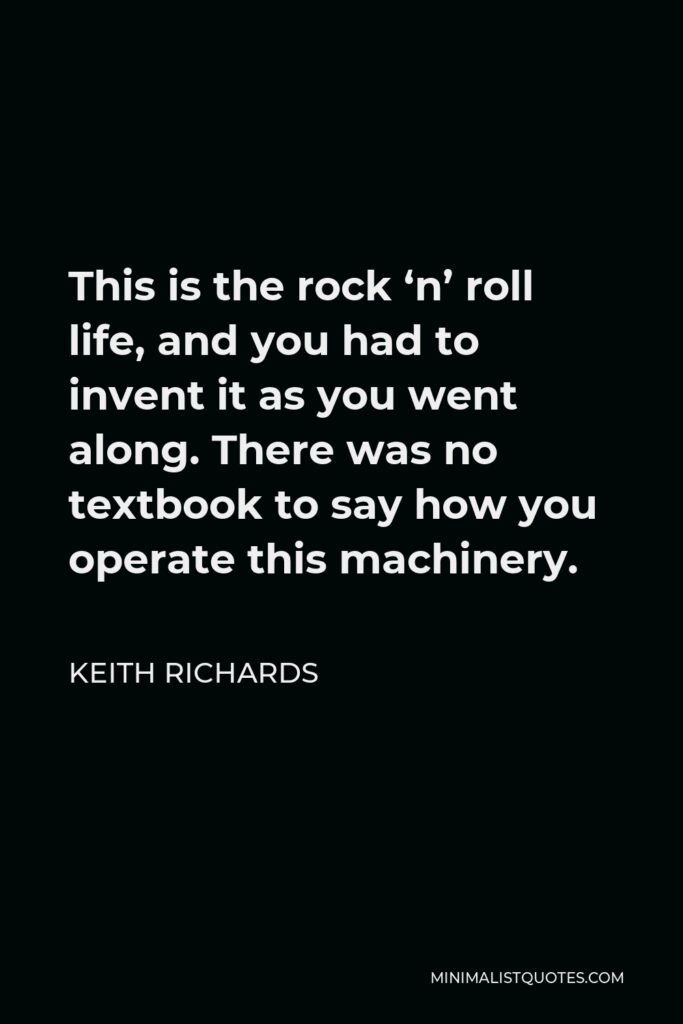 Keith Richards Quote - This is the rock ‘n’ roll life, and you had to invent it as you went along. There was no textbook to say how you operate this machinery.