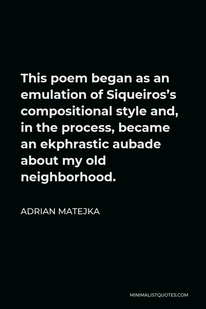 Adrian Matejka Quote - This poem began as an emulation of Siqueiros’s compositional style and, in the process, became an ekphrastic aubade about my old neighborhood.