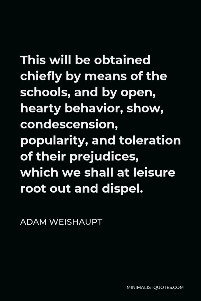 Adam Weishaupt Quote - This will be obtained chiefly by means of the schools, and by open, hearty behavior, show, condescension, popularity, and toleration of their prejudices, which we shall at leisure root out and dispel.