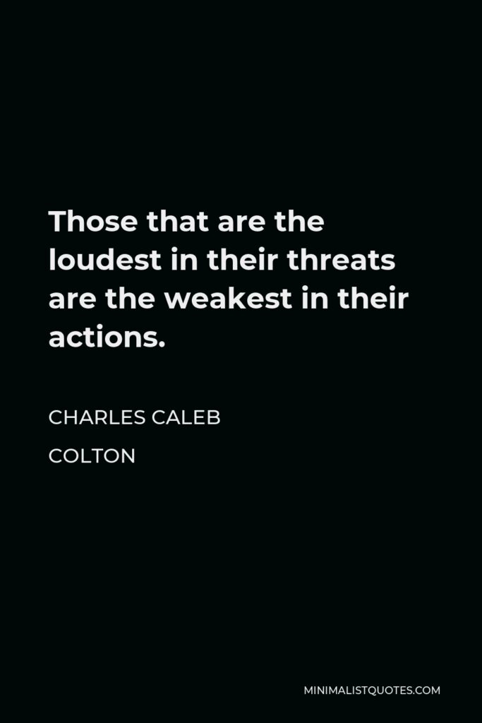 Charles Caleb Colton Quote - Those that are the loudest in their threats are the weakest in their actions.