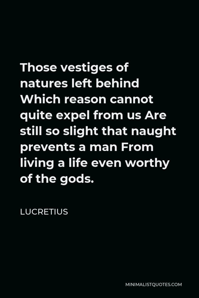 Lucretius Quote - Those vestiges of natures left behind Which reason cannot quite expel from us Are still so slight that naught prevents a man From living a life even worthy of the gods.