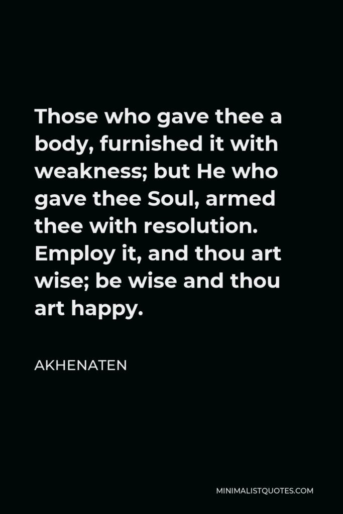 Akhenaten Quote - Those who gave thee a body, furnished it with weakness; but He who gave thee Soul, armed thee with resolution. Employ it, and thou art wise; be wise and thou art happy.