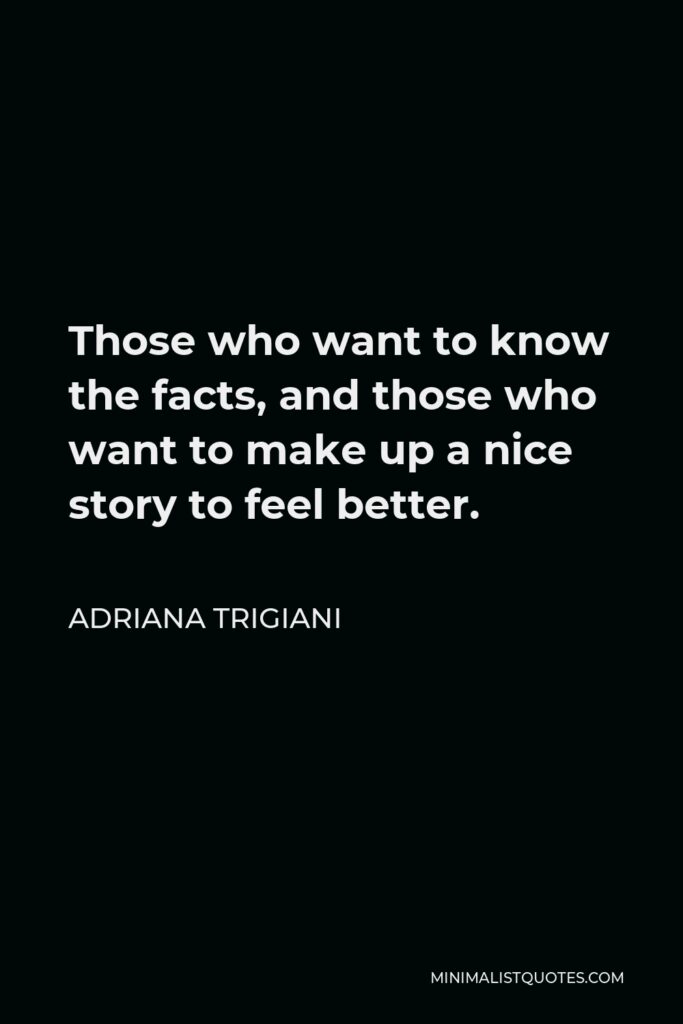 Adriana Trigiani Quote - Those who want to know the facts, and those who want to make up a nice story to feel better.