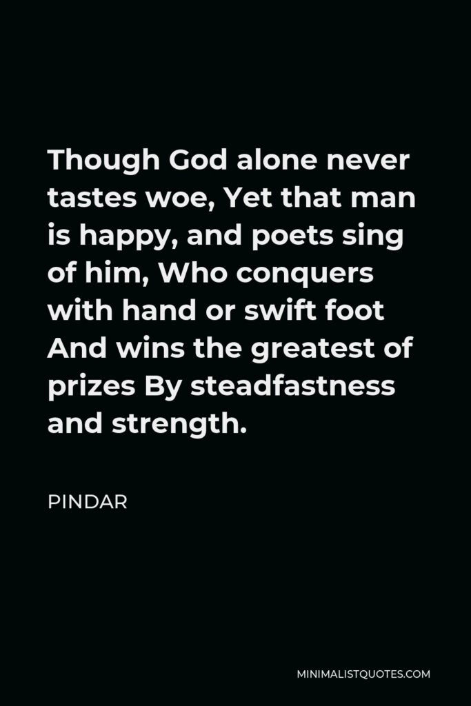 Pindar Quote - Though God alone never tastes woe, Yet that man is happy, and poets sing of him, Who conquers with hand or swift foot And wins the greatest of prizes By steadfastness and strength.