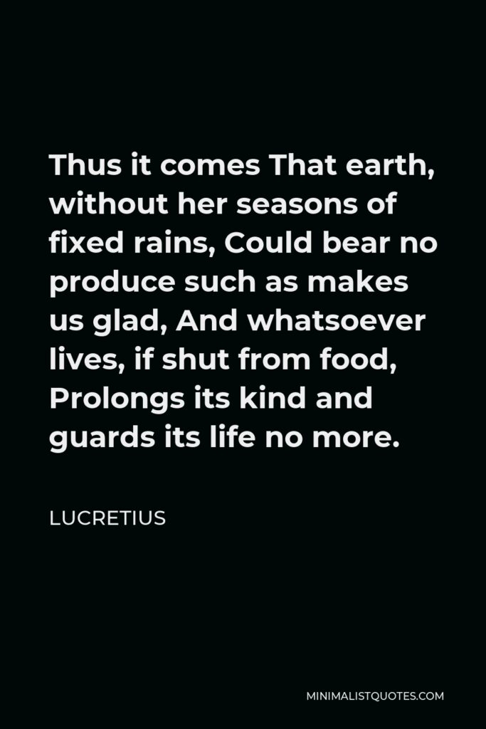 Lucretius Quote - Thus it comes That earth, without her seasons of fixed rains, Could bear no produce such as makes us glad, And whatsoever lives, if shut from food, Prolongs its kind and guards its life no more.