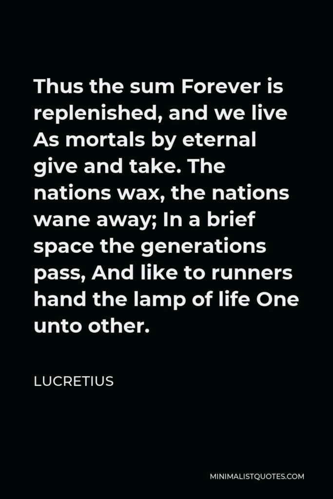Lucretius Quote - Thus the sum Forever is replenished, and we live As mortals by eternal give and take. The nations wax, the nations wane away; In a brief space the generations pass, And like to runners hand the lamp of life One unto other.