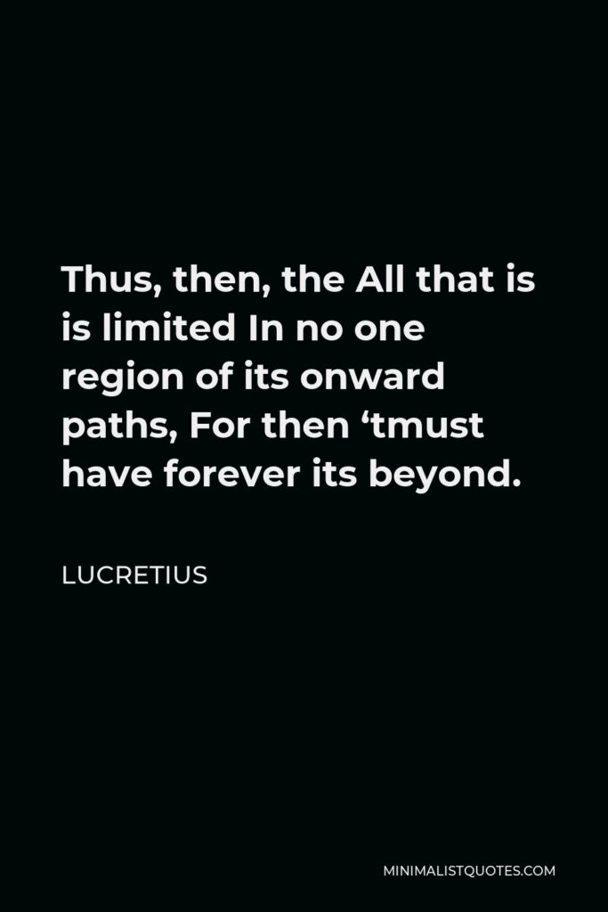 Lucretius Quote - Thus, then, the All that is is limited In no one region of its onward paths, For then ‘tmust have forever its beyond.