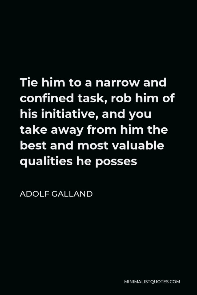 Adolf Galland Quote - Tie him to a narrow and confined task, rob him of his initiative, and you take away from him the best and most valuable qualities he posses