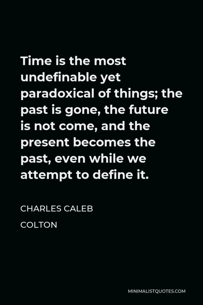 Charles Caleb Colton Quote - Time is the most undefinable yet paradoxical of things; the past is gone, the future is not come, and the present becomes the past, even while we attempt to define it.