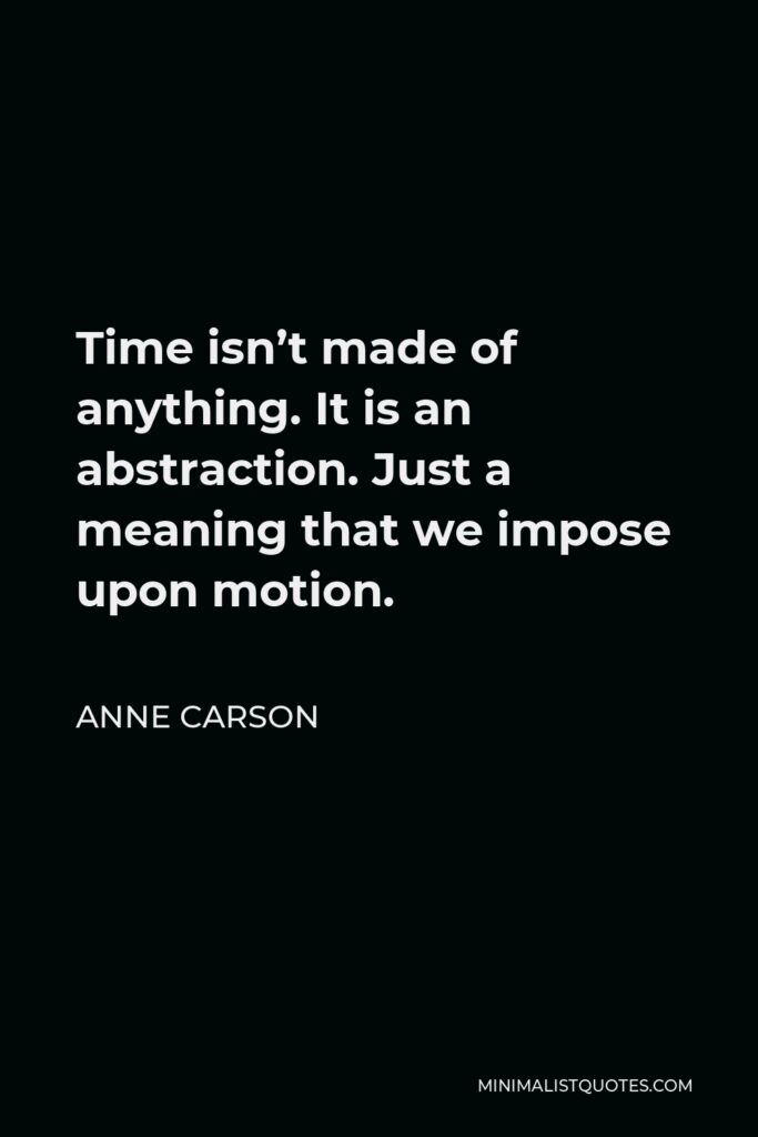 Anne Carson Quote - Time isn’t made of anything. It is an abstraction. Just a meaning that we impose upon motion.