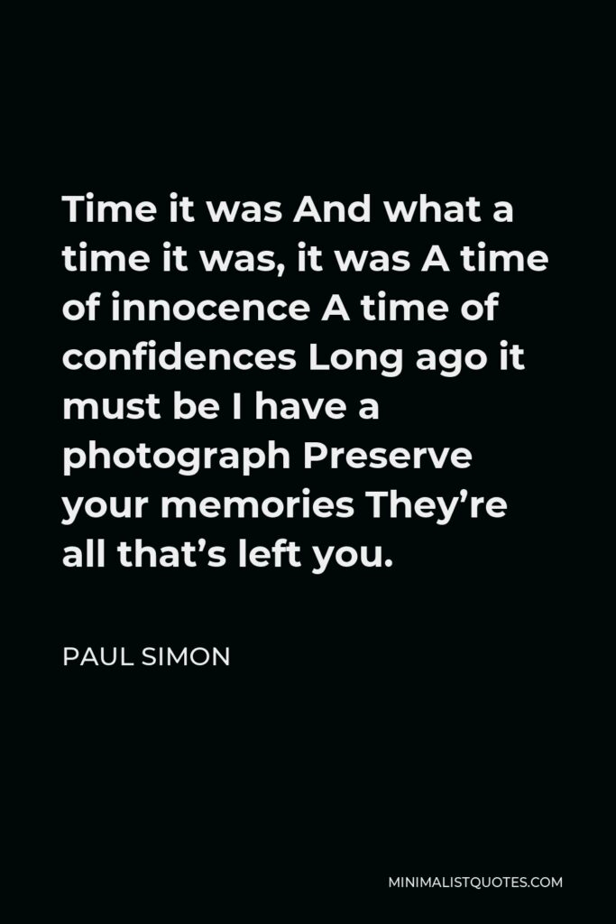 Paul Simon Quote - Time it was And what a time it was, it was A time of innocence A time of confidences Long ago it must be I have a photograph Preserve your memories They’re all that’s left you.
