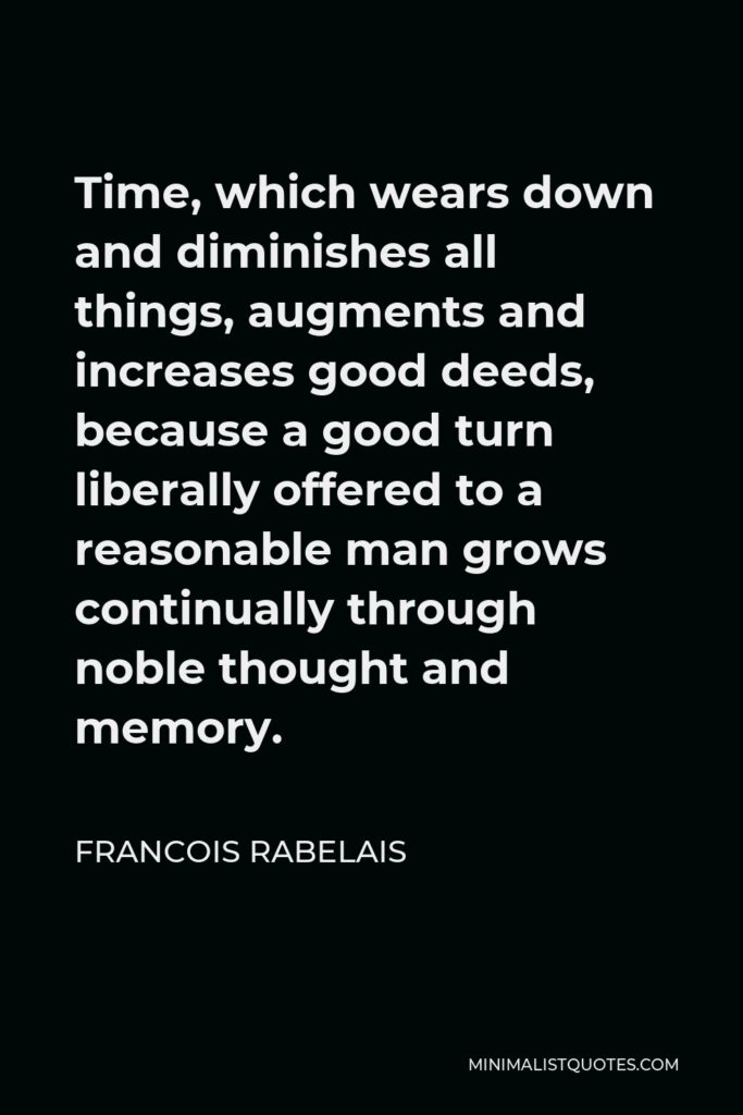 Francois Rabelais Quote - Time, which wears down and diminishes all things, augments and increases good deeds, because a good turn liberally offered to a reasonable man grows continually through noble thought and memory.