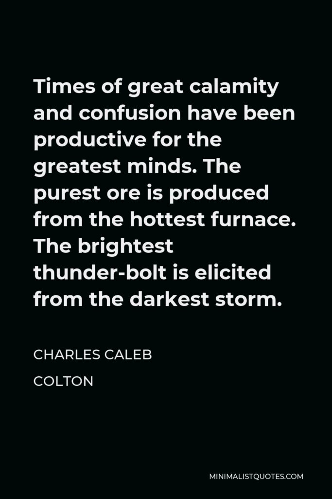 Charles Caleb Colton Quote - Times of great calamity and confusion have been productive for the greatest minds. The purest ore is produced from the hottest furnace. The brightest thunder-bolt is elicited from the darkest storm.