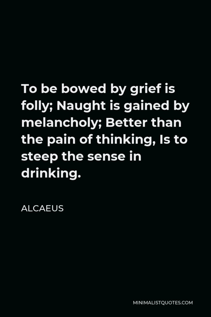 Alcaeus Quote - To be bowed by grief is folly; Naught is gained by melancholy; Better than the pain of thinking, Is to steep the sense in drinking.