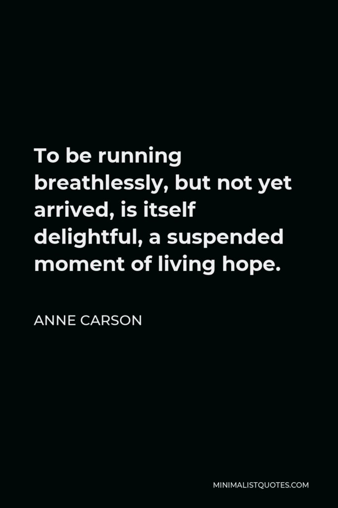 Anne Carson Quote - To be running breathlessly, but not yet arrived, is itself delightful, a suspended moment of living hope.