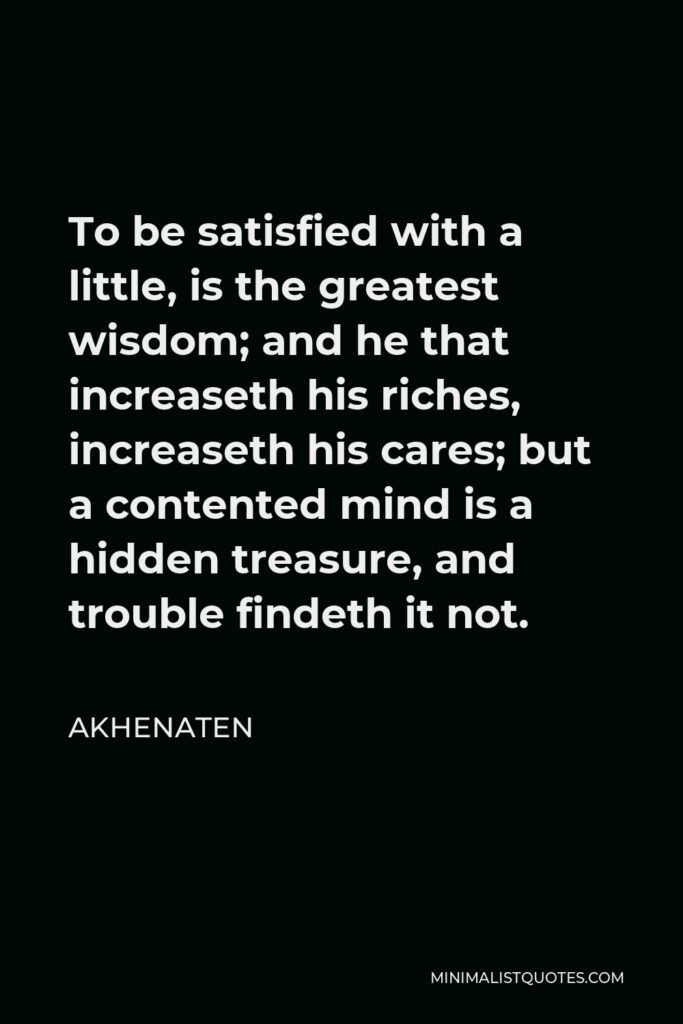 Akhenaten Quote - To be satisfied with a little, is the greatest wisdom; and he that increaseth his riches, increaseth his cares; but a contented mind is a hidden treasure, and trouble findeth it not.