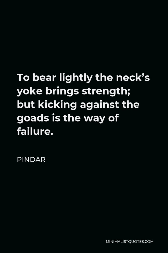 Pindar Quote - To bear lightly the neck’s yoke brings strength; but kicking against the goads is the way of failure.