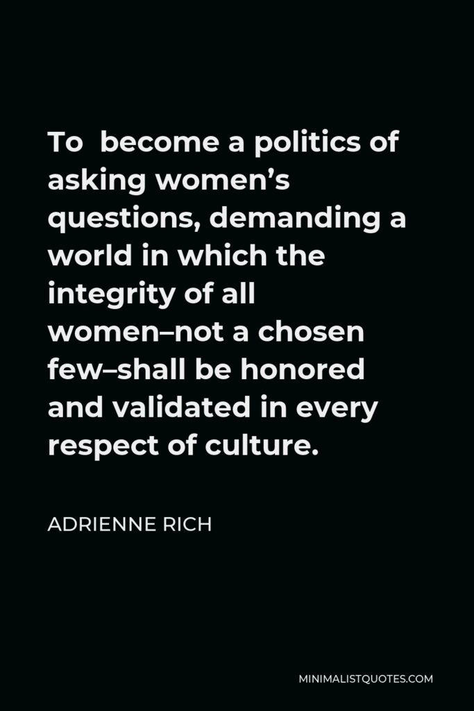 Adrienne Rich Quote - To become a politics of asking women’s questions, demanding a world in which the integrity of all women–not a chosen few–shall be honored and validated in every respect of culture.