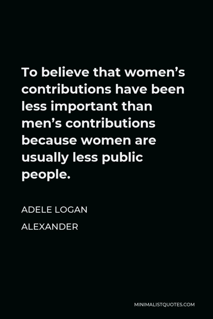 Adele Logan Alexander Quote - To believe that women’s contributions have been less important than men’s contributions because women are usually less public people.