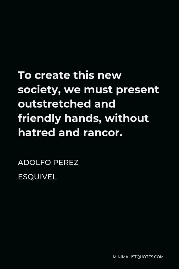 Adolfo Perez Esquivel Quote - To create this new society, we must present outstretched and friendly hands, without hatred and rancor.