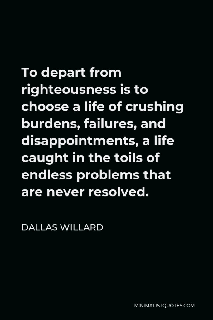Dallas Willard Quote - To depart from righteousness is to choose a life of crushing burdens, failures, and disappointments, a life caught in the toils of endless problems that are never resolved.
