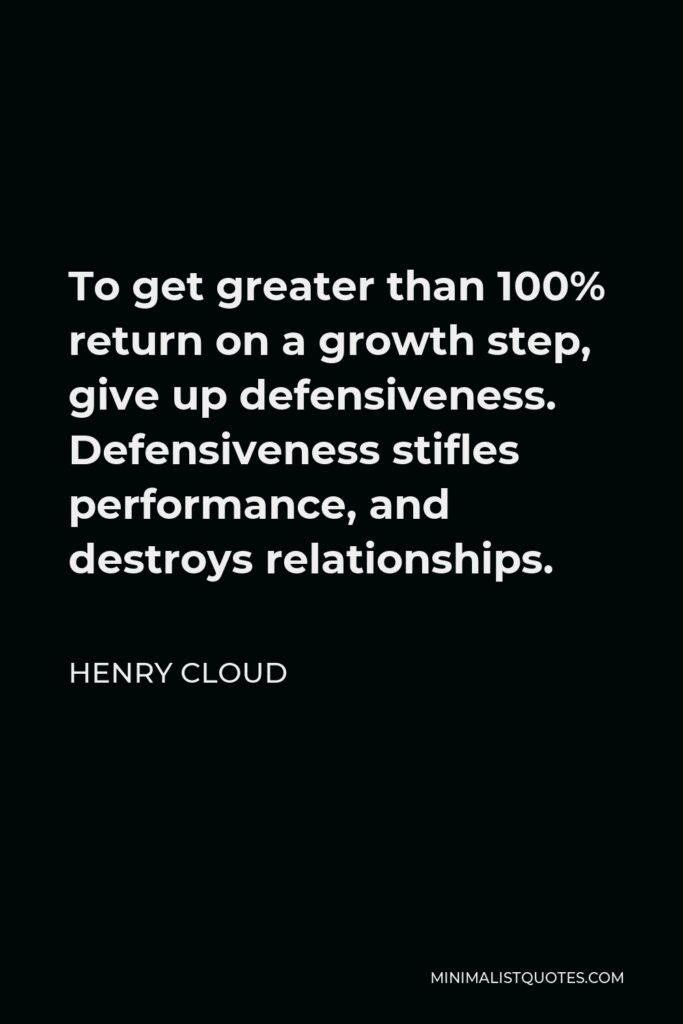 Henry Cloud Quote - To get greater than 100% return on a growth step, give up defensiveness. Defensiveness stifles performance, and destroys relationships.
