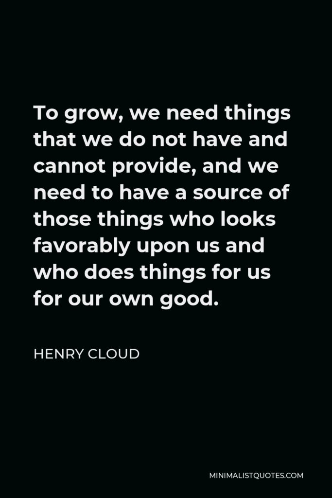 Henry Cloud Quote - To grow, we need things that we do not have and cannot provide, and we need to have a source of those things who looks favorably upon us and who does things for us for our own good.