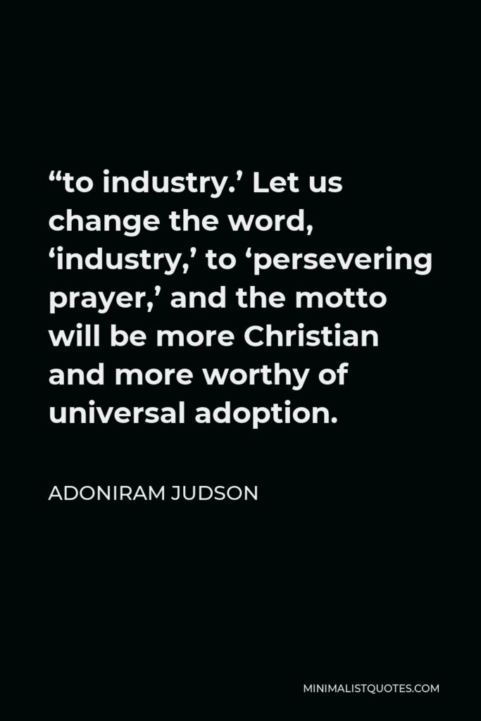 Adoniram Judson Quote - “to industry.’ Let us change the word, ‘industry,’ to ‘persevering prayer,’ and the motto will be more Christian and more worthy of universal adoption.