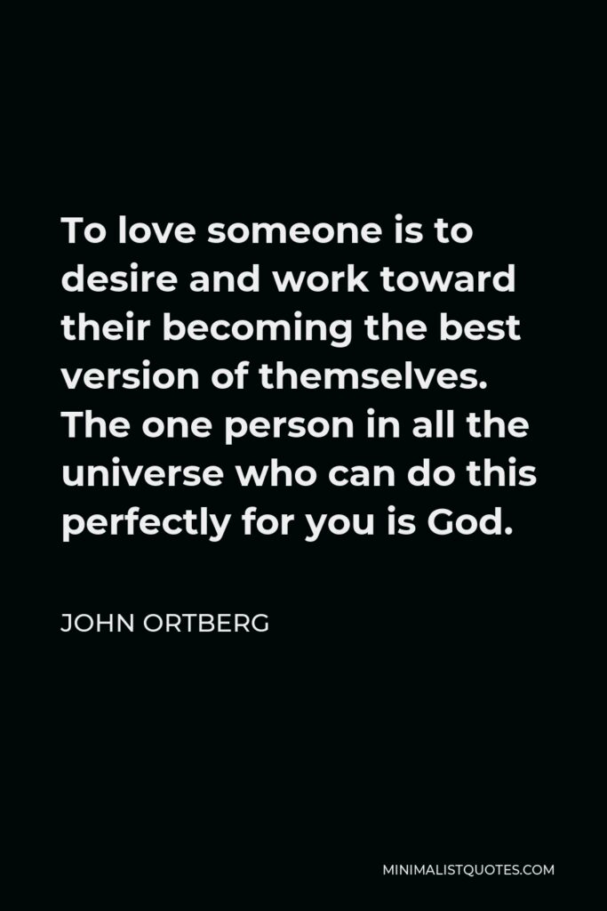 John Ortberg Quote - To love someone is to desire and work toward their becoming the best version of themselves. The one person in all the universe who can do this perfectly for you is God.