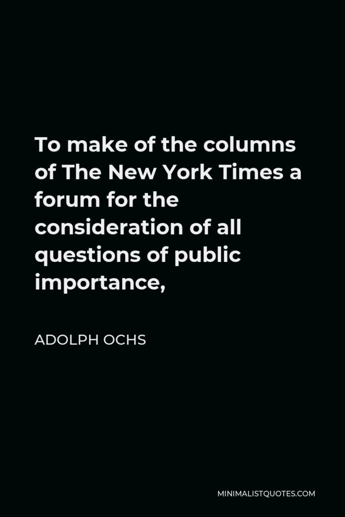 Adolph Ochs Quote - To make of the columns of The New York Times a forum for the consideration of all questions of public importance,