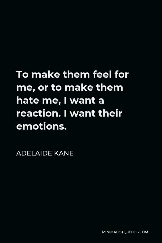 Adelaide Kane Quote - To make them feel for me, or to make them hate me, I want a reaction. I want their emotions.