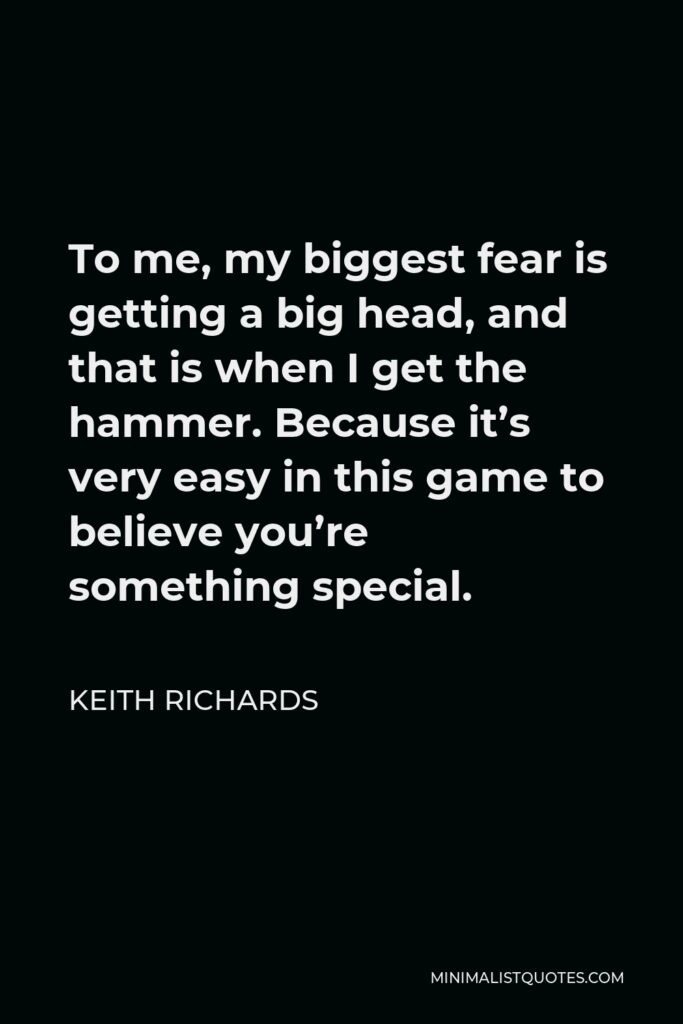 Keith Richards Quote - To me, my biggest fear is getting a big head, and that is when I get the hammer. Because it’s very easy in this game to believe you’re something special.