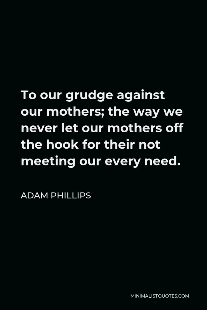 Adam Phillips Quote - To our grudge against our mothers; the way we never let our mothers off the hook for their not meeting our every need.