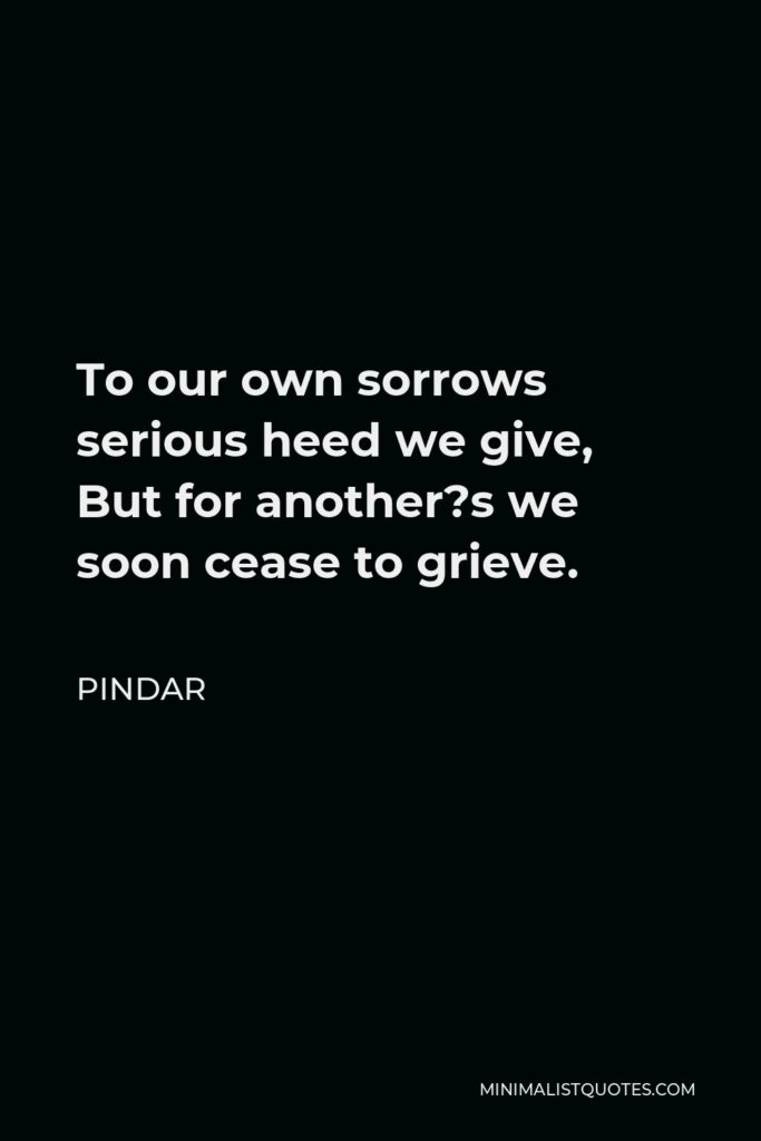 Pindar Quote - To our own sorrows serious heed we give, But for another?s we soon cease to grieve.