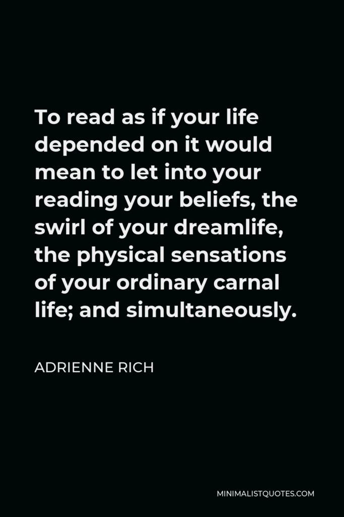 Adrienne Rich Quote - To read as if your life depended on it would mean to let into your reading your beliefs, the swirl of your dreamlife, the physical sensations of your ordinary carnal life; and simultaneously.