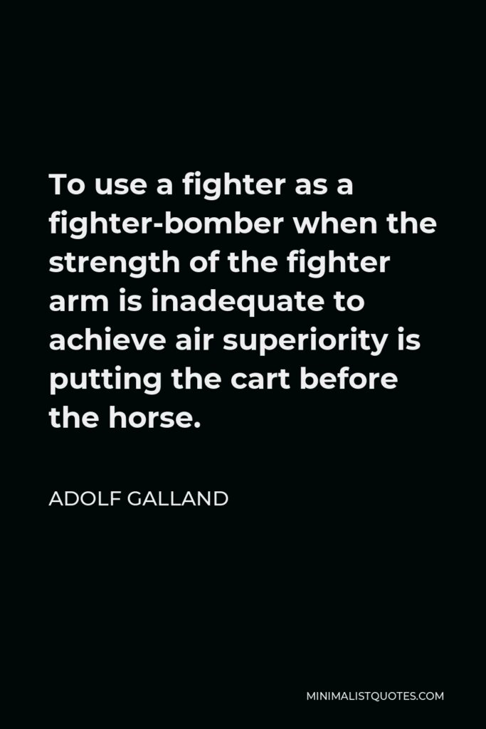 Adolf Galland Quote - To use a fighter as a fighter-bomber when the strength of the fighter arm is inadequate to achieve air superiority is putting the cart before the horse.