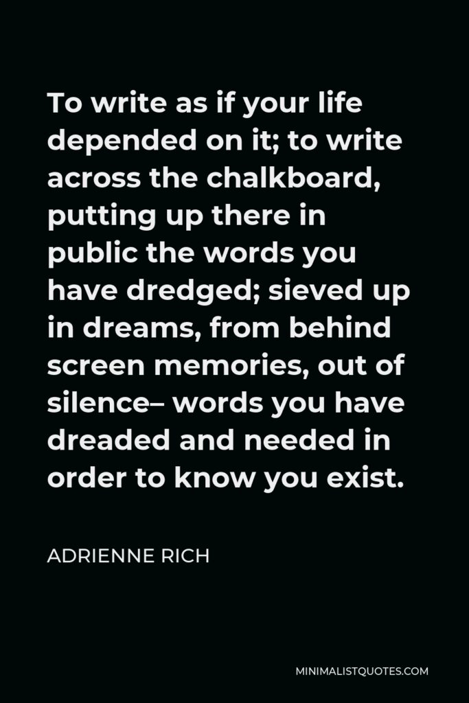 Adrienne Rich Quote - To write as if your life depended on it; to write across the chalkboard, putting up there in public the words you have dredged; sieved up in dreams, from behind screen memories, out of silence– words you have dreaded and needed in order to know you exist.