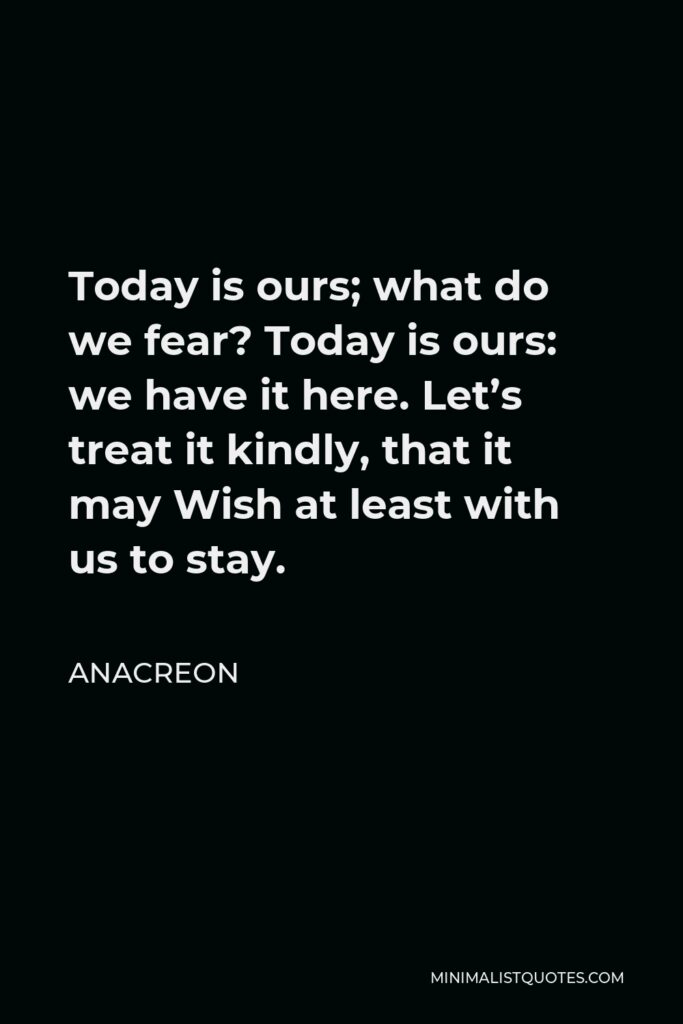 Anacreon Quote - Today is ours; what do we fear? Today is ours: we have it here. Let’s treat it kindly, that it may Wish at least with us to stay.