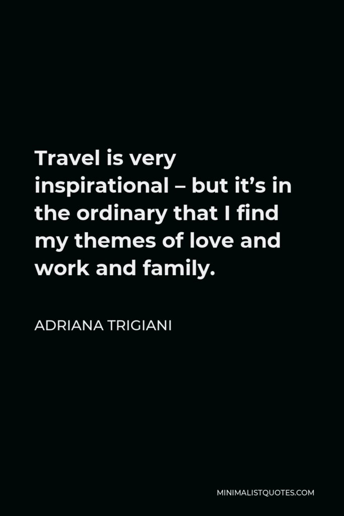 Adriana Trigiani Quote - Travel is very inspirational – but it’s in the ordinary that I find my themes of love and work and family.