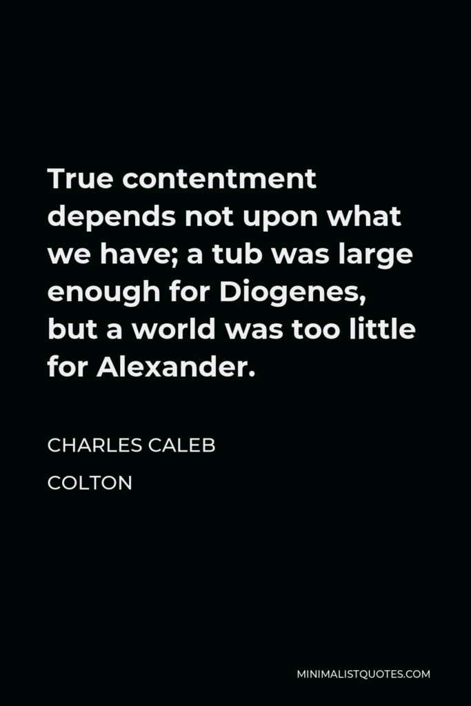 Charles Caleb Colton Quote - True contentment depends not upon what we have; a tub was large enough for Diogenes, but a world was too little for Alexander.