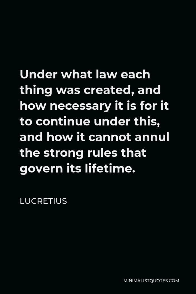 Lucretius Quote - Under what law each thing was created, and how necessary it is for it to continue under this, and how it cannot annul the strong rules that govern its lifetime.