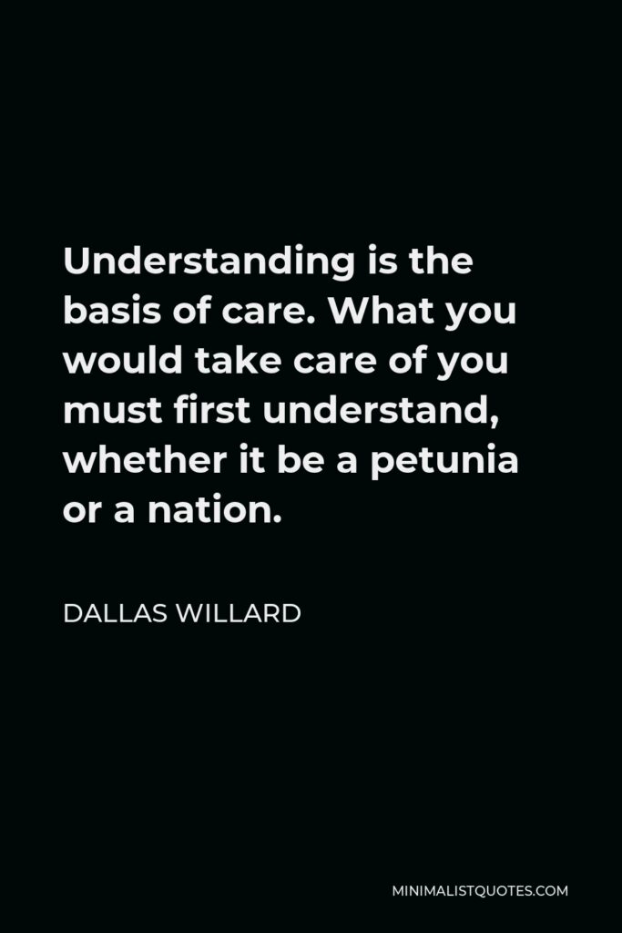 Dallas Willard Quote - Understanding is the basis of care. What you would take care of you must first understand, whether it be a petunia or a nation.
