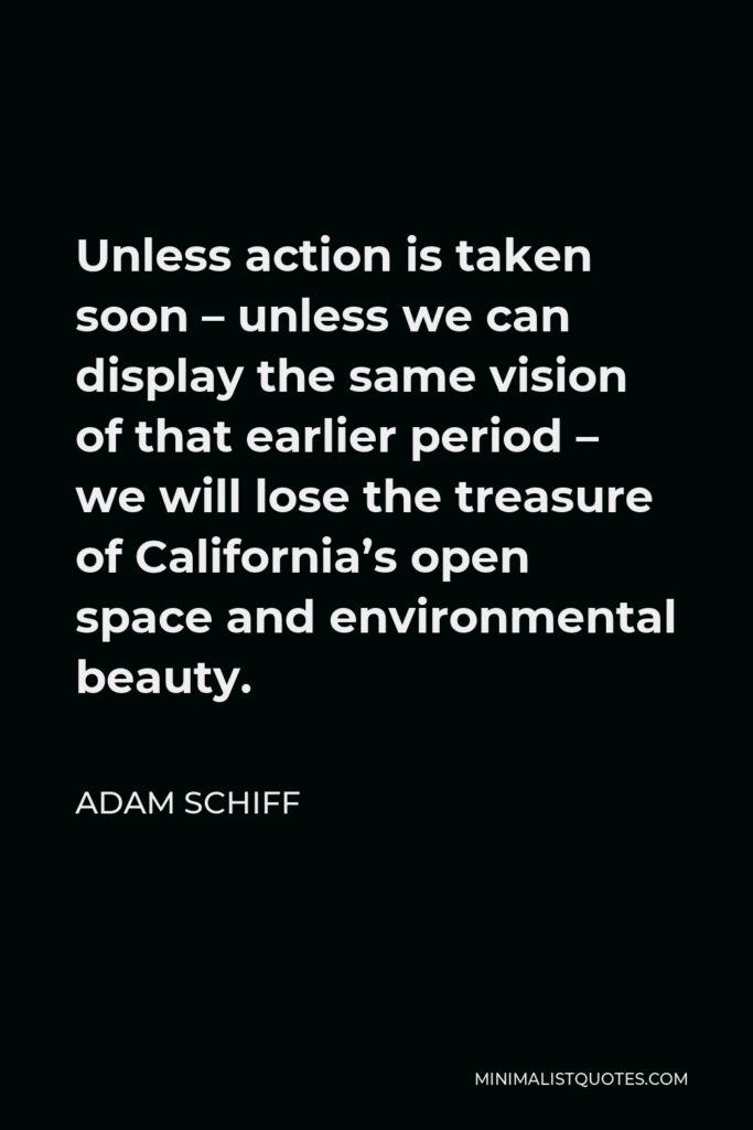 Adam Schiff Quote - Unless action is taken soon – unless we can display the same vision of that earlier period – we will lose the treasure of California’s open space and environmental beauty.