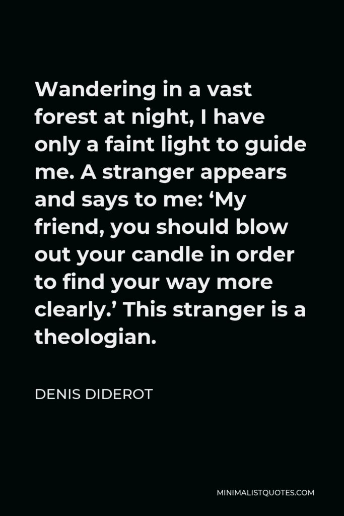 Denis Diderot Quote - Wandering in a vast forest at night, I have only a faint light to guide me. A stranger appears and says to me: ‘My friend, you should blow out your candle in order to find your way more clearly.’ This stranger is a theologian.