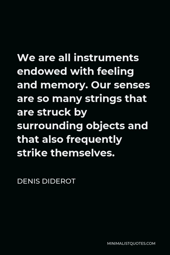 Denis Diderot Quote - We are all instruments endowed with feeling and memory. Our senses are so many strings that are struck by surrounding objects and that also frequently strike themselves.