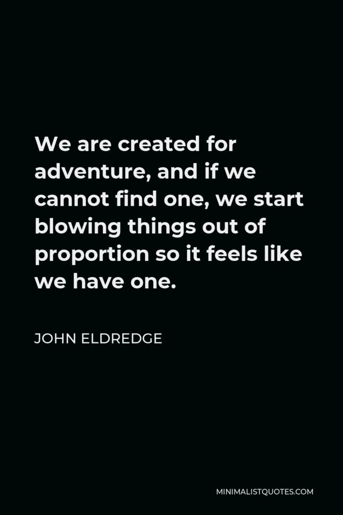 John Eldredge Quote - We are created for adventure, and if we cannot find one, we start blowing things out of proportion so it feels like we have one.