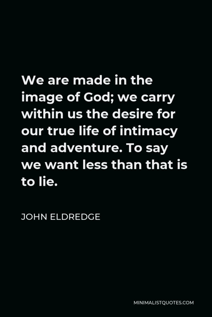 John Eldredge Quote - We are made in the image of God; we carry within us the desire for our true life of intimacy and adventure. To say we want less than that is to lie.