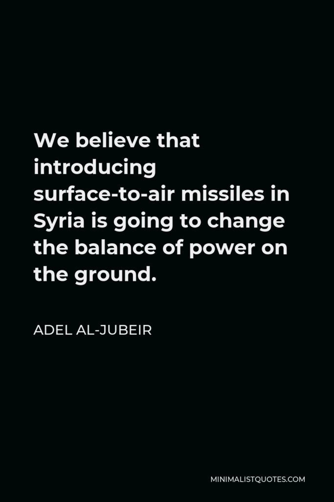 Adel al-Jubeir Quote - We believe that introducing surface-to-air missiles in Syria is going to change the balance of power on the ground.